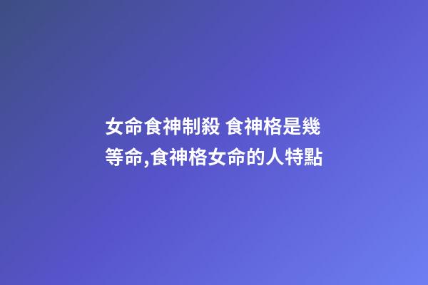 女命食神制殺 食神格是幾等命,食神格女命的人特點-第1張-觀點-玄機派